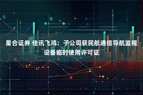 星合证券 佳讯飞鸿：子公司获民航通信导航监视设备临时使用许可证