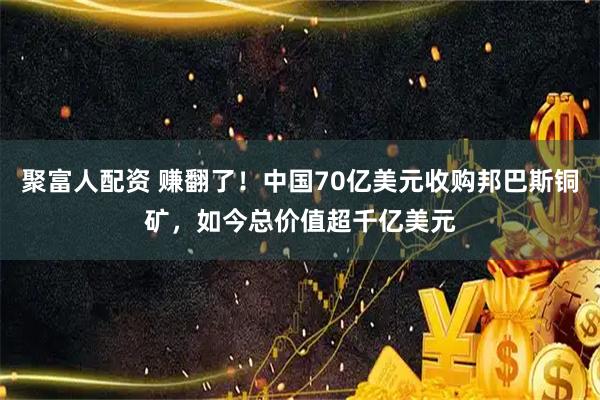聚富人配资 赚翻了！中国70亿美元收购邦巴斯铜矿，如今总价值超千亿美元