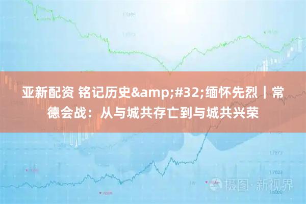亚新配资 铭记历史 缅怀先烈｜常德会战：从与城共存亡到与城共兴荣