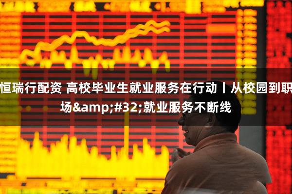 恒瑞行配资 高校毕业生就业服务在行动丨从校园到职场 就业服务不断线