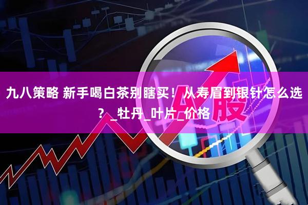 九八策略 新手喝白茶别瞎买！从寿眉到银针怎么选？_牡丹_叶片_价格