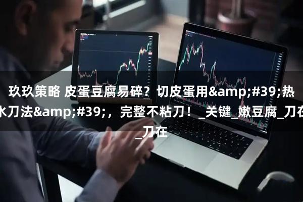 玖玖策略 皮蛋豆腐易碎？切皮蛋用'热水刀法'，完整不粘刀！_关键_嫩豆腐_刀在