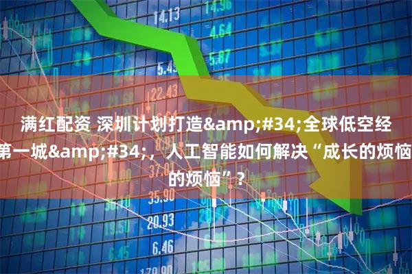 满红配资 深圳计划打造"全球低空经济第一城"，人工智能如何解决“成长的烦恼”？