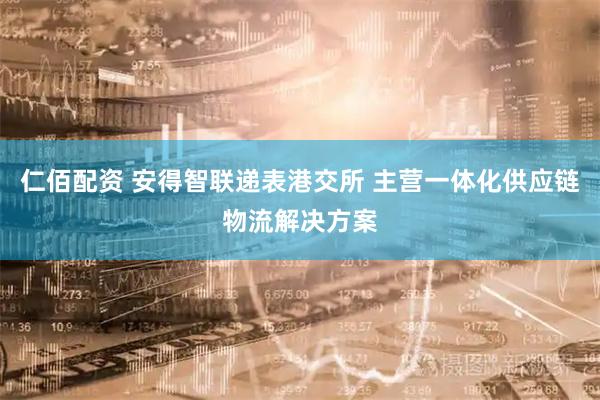 仁佰配资 安得智联递表港交所 主营一体化供应链物流解决方案