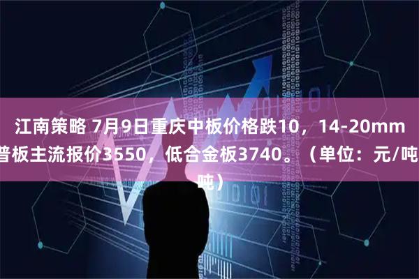 江南策略 7月9日重庆中板价格跌10，14-20mm普板主流报价3550，低合金板3740。（单位：元/吨）