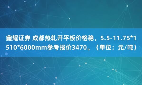 鑫耀证券 成都热轧开平板价格稳，5.5-11.75*1510*6000mm参考报价3470。（单位：元/吨）