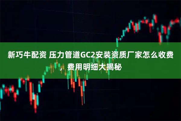 新巧牛配资 压力管道GC2安装资质厂家怎么收费，费用明细大揭秘