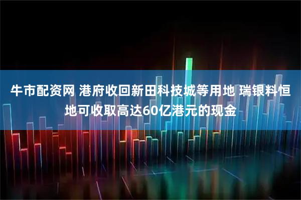 牛市配资网 港府收回新田科技城等用地 瑞银料恒地可收取高达60亿港元的现金