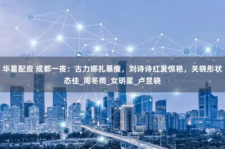 华星配资 成都一夜：古力娜扎暴瘦，刘诗诗红发惊艳，关晓彤状态佳_周冬雨_女明星_卢昱晓