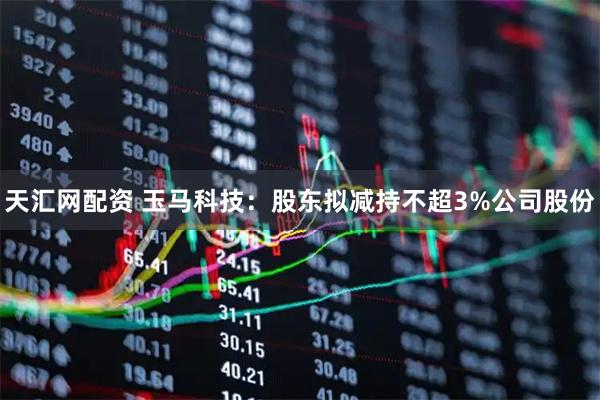 天汇网配资 玉马科技：股东拟减持不超3%公司股份