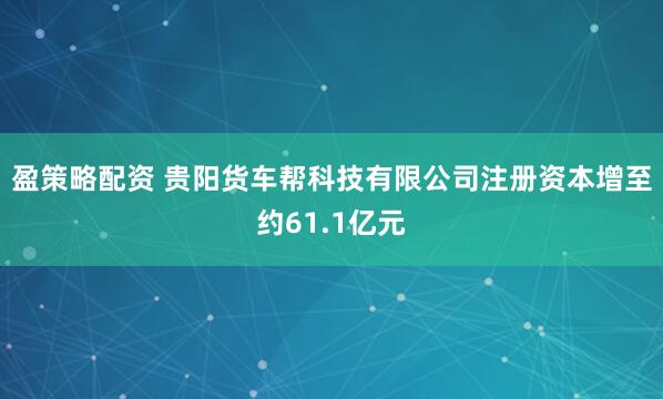 盈策略配资 贵阳货车帮科技有限公司注册资本增至约61.1亿元