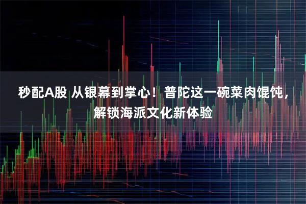 秒配A股 从银幕到掌心！普陀这一碗菜肉馄饨，解锁海派文化新体验