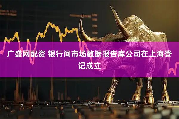 广盛网配资 银行间市场数据报告库公司在上海登记成立