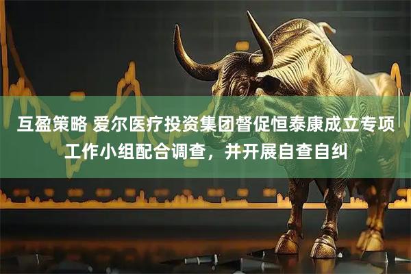 互盈策略 爱尔医疗投资集团督促恒泰康成立专项工作小组配合调查，并开展自查自纠