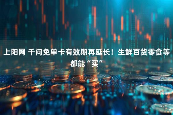 上阳网 千问免单卡有效期再延长！生鲜百货零食等都能“买”