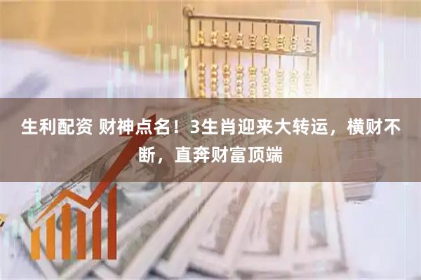 生利配资 财神点名！3生肖迎来大转运，横财不断，直奔财富顶端